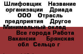 Шлифовщик › Название организации ­ Дриада, ООО › Отрасль предприятия ­ Другое › Минимальный оклад ­ 18 000 - Все города Работа » Вакансии   . Брянская обл.,Сельцо г.